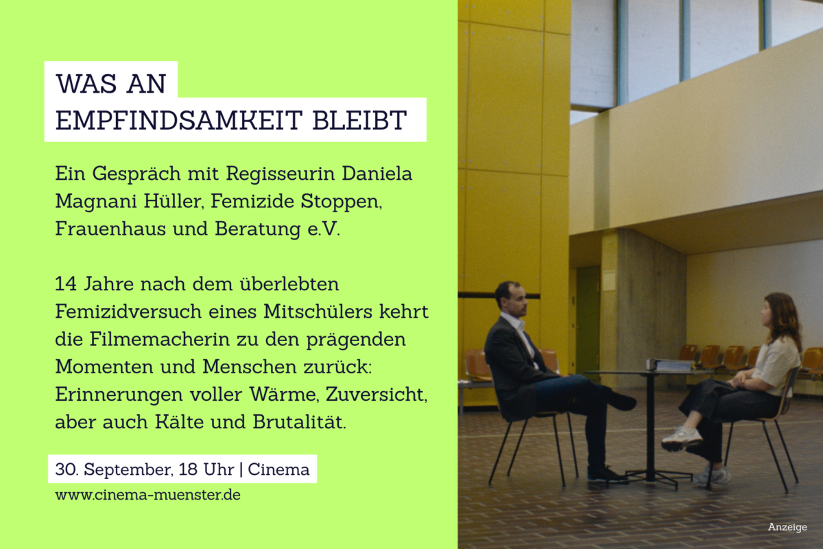 Grafik, auf der ein Foto von zwei Personen im Gespräch ist und auf der folgender Text steht: Was an Empfindsamkeit bleibt – Gespräch mit Regisseurin Daniela Magnani Hüller, Femizide Stoppen, Frauenhaus und Beratung e.V. 14 Jahre nach dem überlebten Femizidversuch eines Mitschülers kehrt die Filmemacherin zu den prägenden Momenten und Menschen zurück: Erinnerungen voller Wärme, Zuversicht, aber auch Kälte und Brutalität. 30. September 18:00 Cinema www.cinema-muenster.de