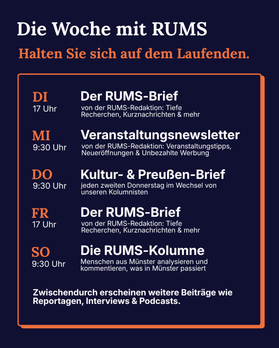 Grafik, auf der folgender Text steht: Die Woche mit RUMS. Halten Sie sich auf dem Laufenden. Dienstags (17 Uhr): Der RUMS-Brief; Mittwochs, 9:30 Uhr: Veranstaltungsnewsletter; Donnerstag, 9:30 Uhr: Kultur- & Preußen-Brief (jeden zweiten Donnerstag im Wechsel); Freitag, 17 Uhr: Der RUMS-Brief; Sonntag, 9:30 Uhr: Die RUMS-Kolumne